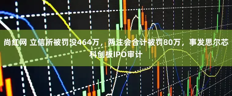 尚红网 立信所被罚没464万，两注会合计被罚80万，事发思尔芯科创板IPO审计