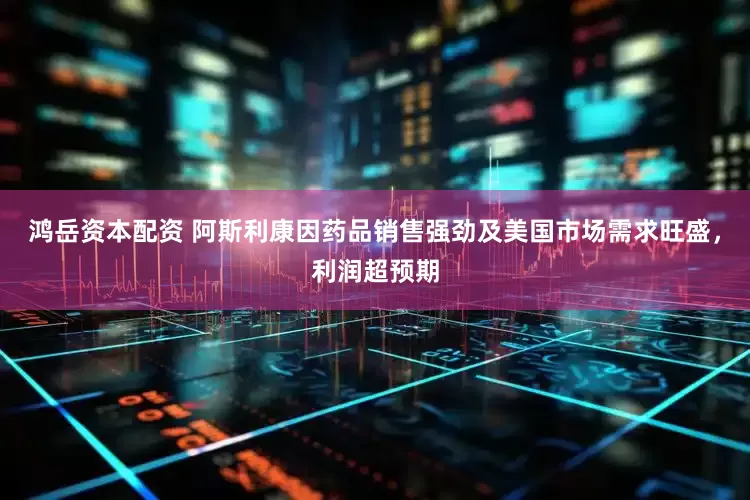 鸿岳资本配资 阿斯利康因药品销售强劲及美国市场需求旺盛，利润超预期