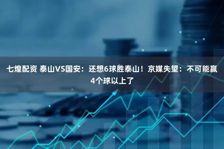 七煌配资 泰山VS国安：还想6球胜泰山！京媒失望：不可能赢4个球以上了