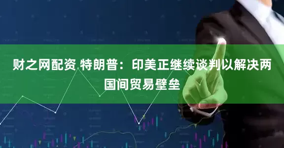 财之网配资 特朗普：印美正继续谈判以解决两国间贸易壁垒