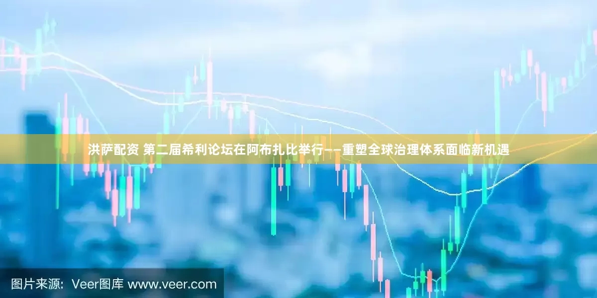 洪萨配资 第二届希利论坛在阿布扎比举行——重塑全球治理体系面临新机遇
