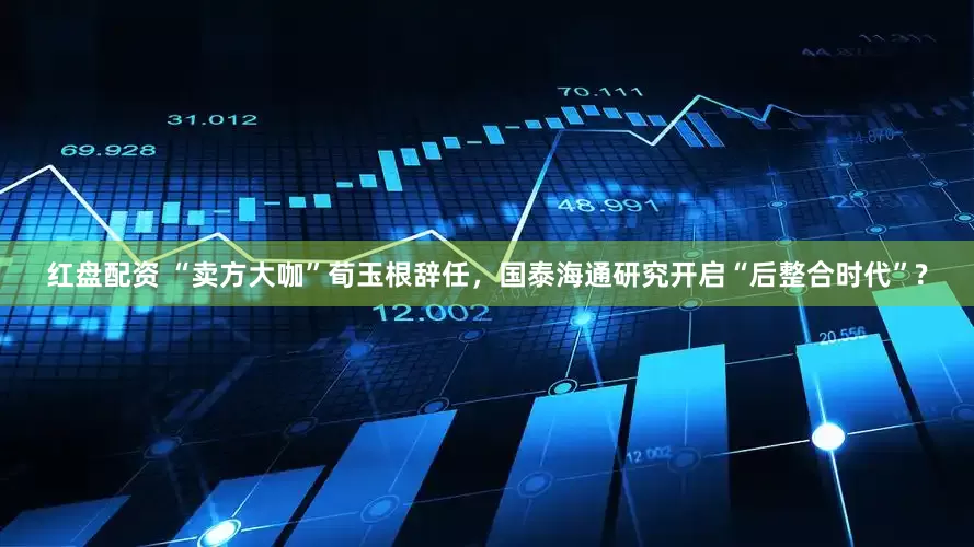 红盘配资 “卖方大咖”荀玉根辞任，国泰海通研究开启“后整合时代”?