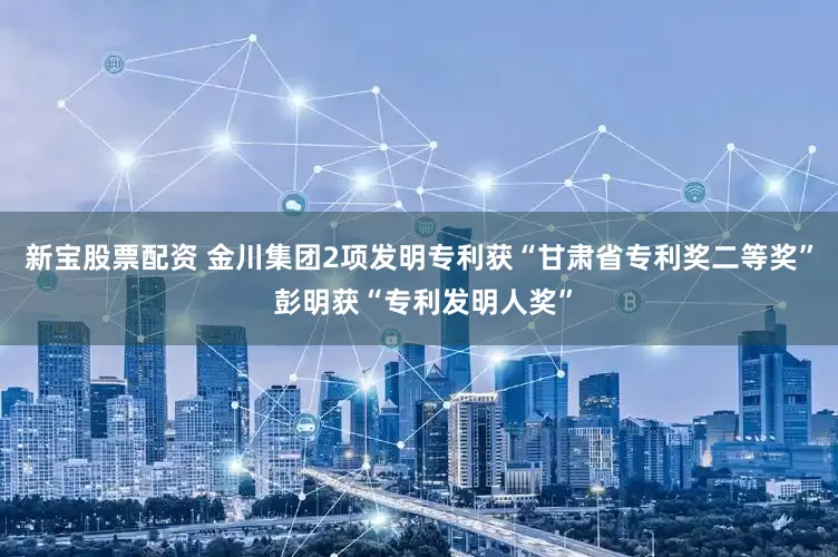 新宝股票配资 金川集团2项发明专利获“甘肃省专利奖二等奖” 彭明获“专利发明人奖”