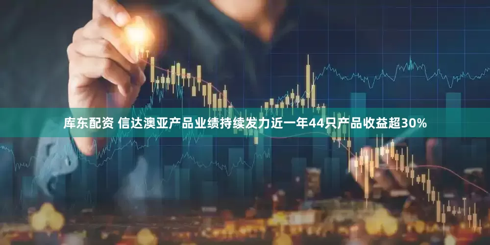 库东配资 信达澳亚产品业绩持续发力近一年44只产品收益超30%