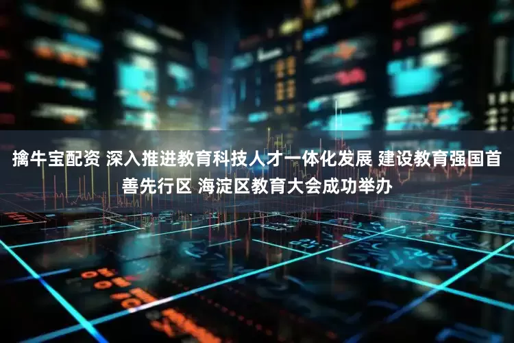 擒牛宝配资 深入推进教育科技人才一体化发展 建设教育强国首善先行区 海淀区教育大会成功举办