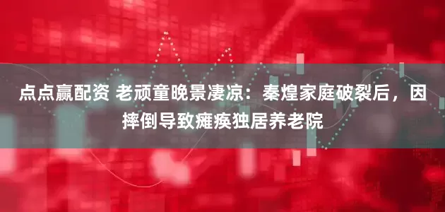 点点赢配资 老顽童晚景凄凉：秦煌家庭破裂后，因摔倒导致瘫痪独居养老院