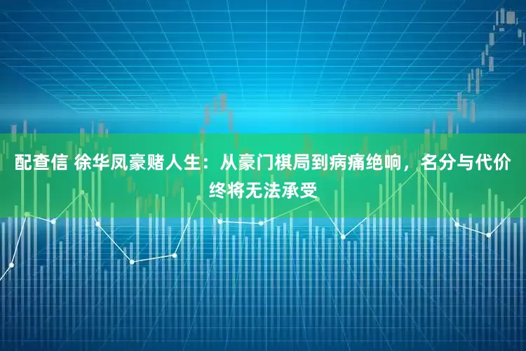 配查信 徐华凤豪赌人生：从豪门棋局到病痛绝响，名分与代价终将无法承受