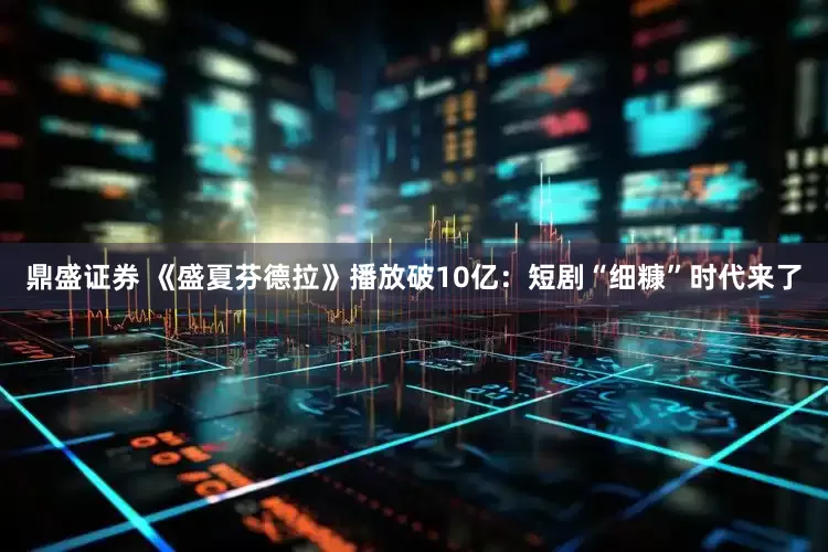鼎盛证券 《盛夏芬德拉》播放破10亿：短剧“细糠”时代来了