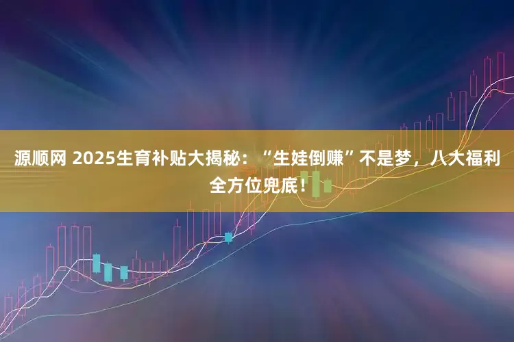 源顺网 2025生育补贴大揭秘：“生娃倒赚”不是梦，八大福利全方位兜底！