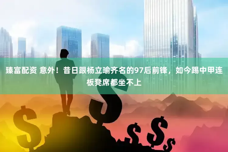 臻富配资 意外！昔日跟杨立瑜齐名的97后前锋，如今踢中甲连板凳席都坐不上