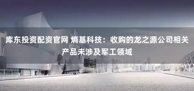 库东投资配资官网 熵基科技：收购的龙之源公司相关产品未涉及军工领域