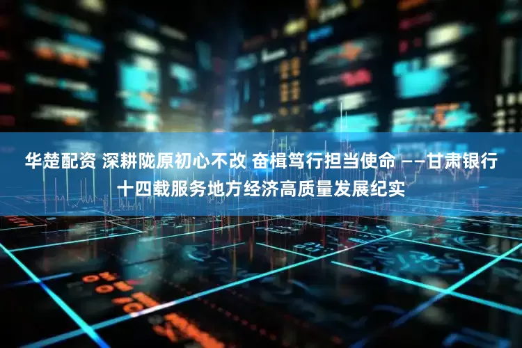 华楚配资 深耕陇原初心不改 奋楫笃行担当使命 ——甘肃银行十四载服务地方经济高质量发展纪实