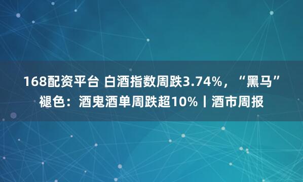 168配资平台 白酒指数周跌3.74%，“黑马”褪色：酒鬼酒单周跌超10%丨酒市周报
