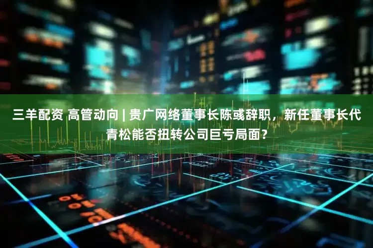 三羊配资 高管动向 | 贵广网络董事长陈彧辞职，新任董事长代青松能否扭转公司巨亏局面？