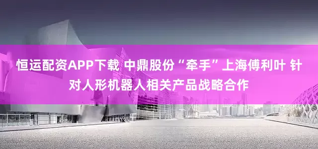 恒运配资APP下载 中鼎股份“牵手”上海傅利叶 针对人形机器人相关产品战略合作