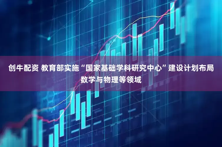 创牛配资 教育部实施“国家基础学科研究中心”建设计划布局数学与物理等领域