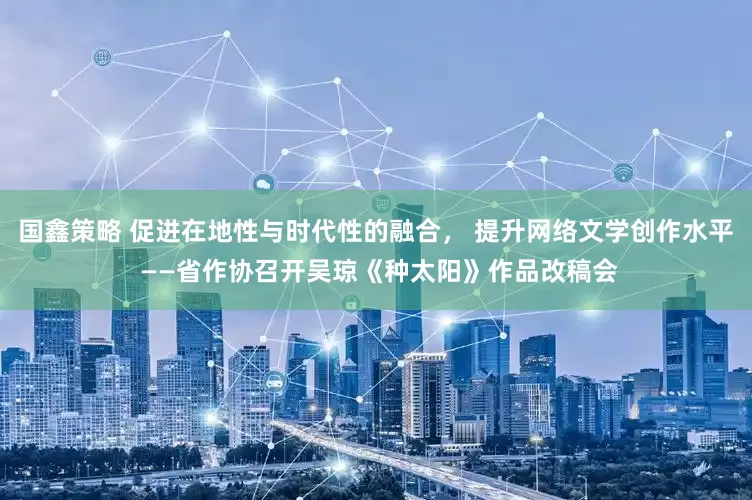 国鑫策略 促进在地性与时代性的融合， 提升网络文学创作水平 ——省作协召开吴琼《种太阳》作品改稿会