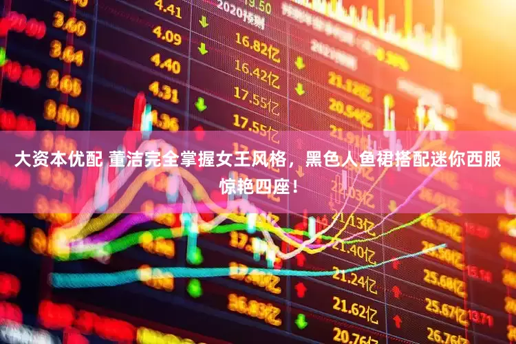 大资本优配 董洁完全掌握女王风格，黑色人鱼裙搭配迷你西服惊艳四座！
