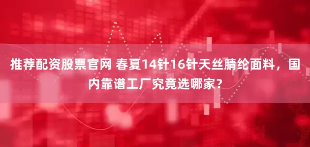 推荐配资股票官网 春夏14针16针天丝腈纶面料，国内靠谱工厂究竟选哪家？