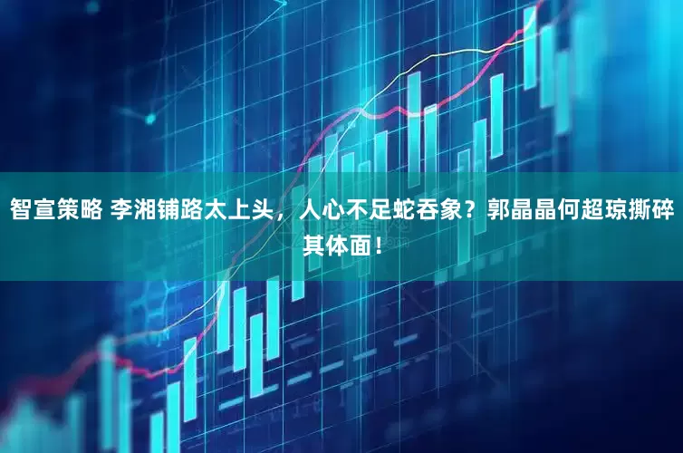 智宣策略 李湘铺路太上头，人心不足蛇吞象？郭晶晶何超琼撕碎其体面！