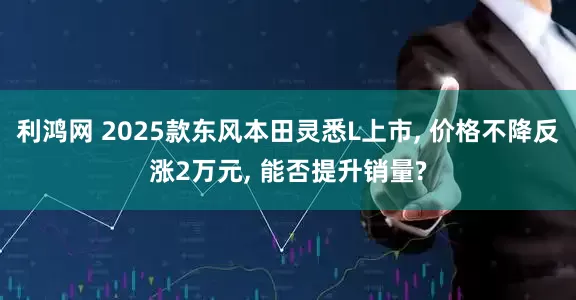利鸿网 2025款东风本田灵悉L上市, 价格不降反涨2万元, 能否提升销量?