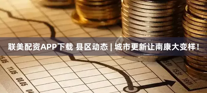 联美配资APP下载 县区动态 | 城市更新让南康大变样！