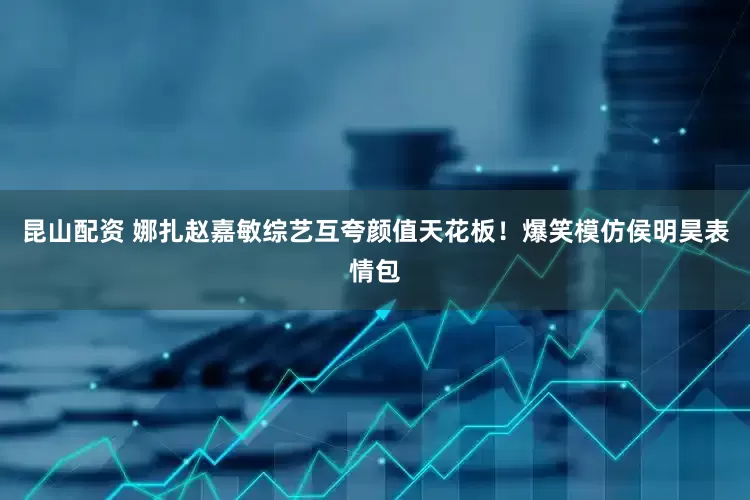 昆山配资 娜扎赵嘉敏综艺互夸颜值天花板！爆笑模仿侯明昊表情包