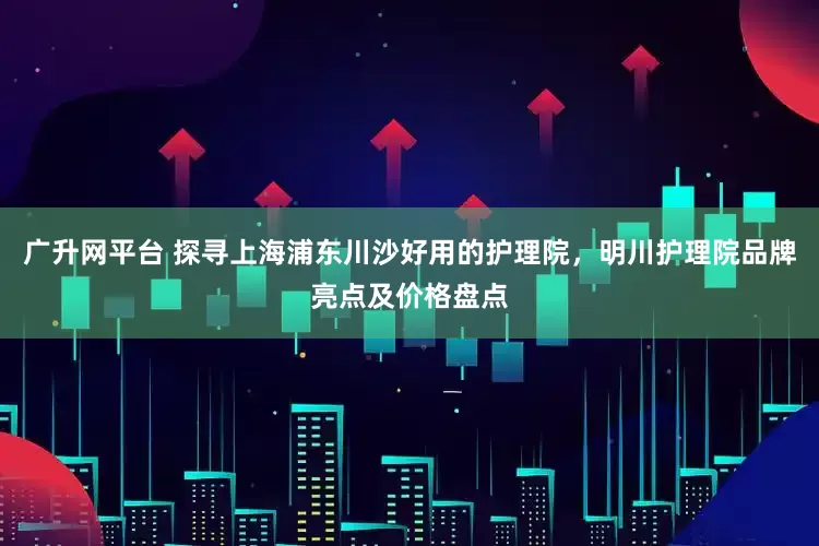 广升网平台 探寻上海浦东川沙好用的护理院，明川护理院品牌亮点及价格盘点