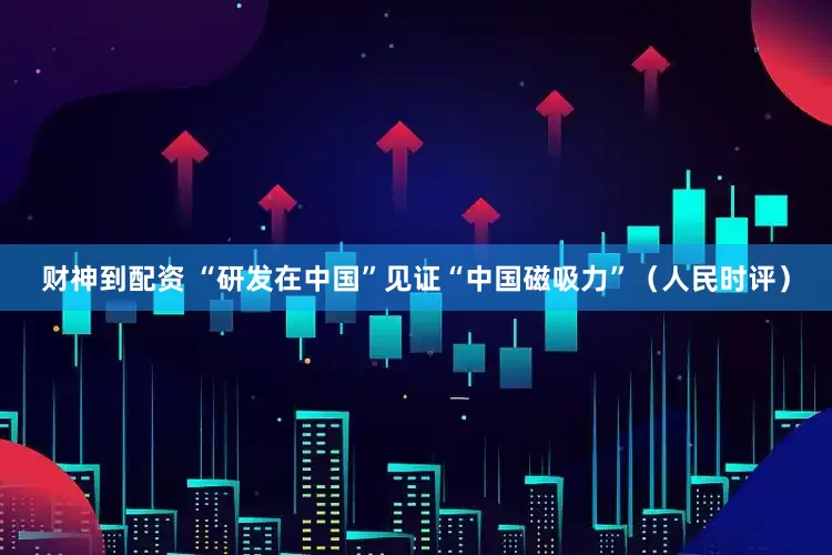 财神到配资 “研发在中国”见证“中国磁吸力”（人民时评）