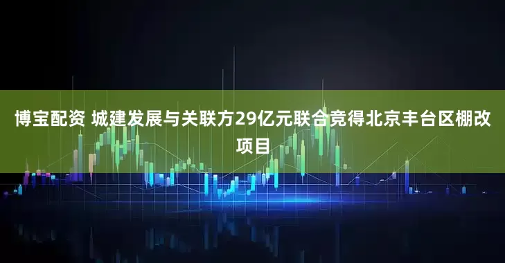 博宝配资 城建发展与关联方29亿元联合竞得北京丰台区棚改项目