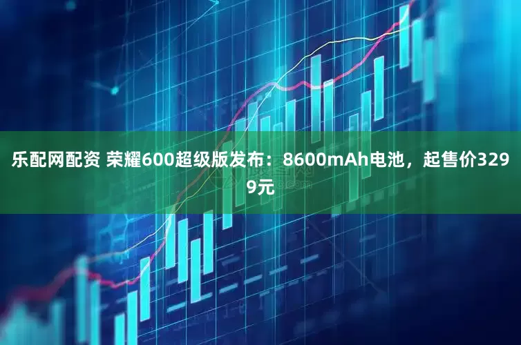 乐配网配资 荣耀600超级版发布：8600mAh电池，起售价3299元